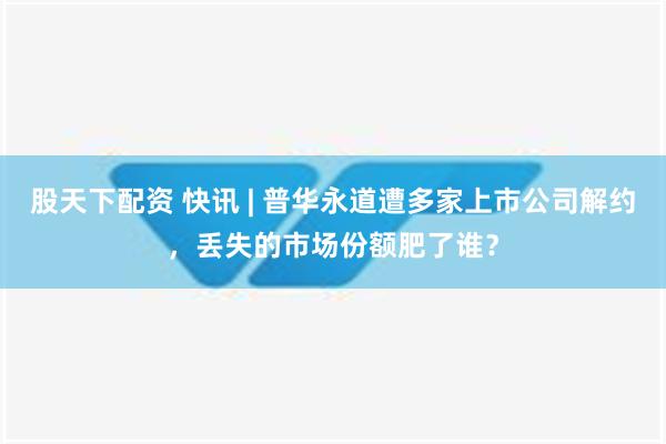 股天下配资 快讯 | 普华永道遭多家上市公司解约，丢失的市场份额肥了谁？