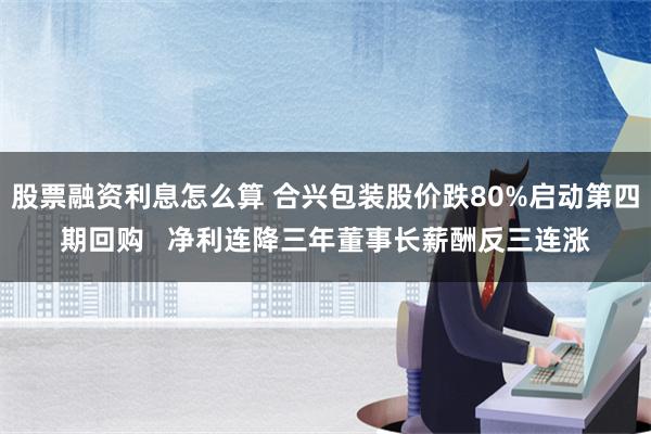 股票融资利息怎么算 合兴包装股价跌80%启动第四期回购   净利连降三年董事长薪酬反三连涨