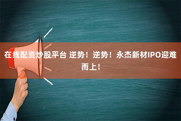 在线配资炒股平台 逆势！逆势！永杰新材IPO迎难而上！