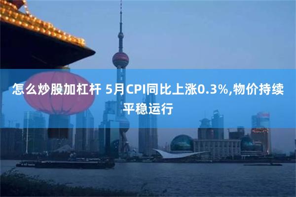 怎么炒股加杠杆 5月CPI同比上涨0.3%,物价持续平稳运行