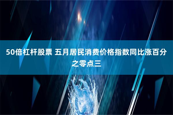 50倍杠杆股票 五月居民消费价格指数同比涨百分之零点三