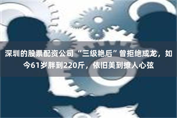 深圳的股票配资公司 “三级艳后”曾拒绝成龙，如今61岁胖到220斤，依旧美到撩人心弦