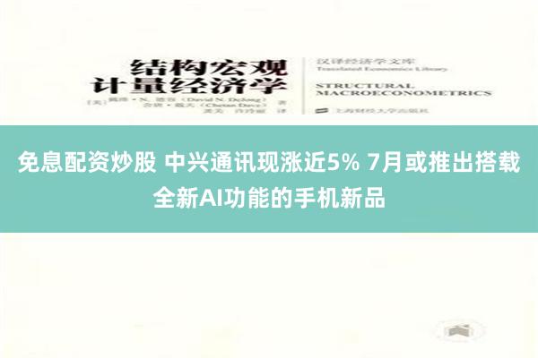 免息配资炒股 中兴通讯现涨近5% 7月或推出搭载全新AI功能的手机新品