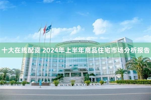 十大在线配资 2024年上半年商品住宅市场分析报告