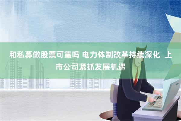 和私募做股票可靠吗 电力体制改革持续深化  上市公司紧抓发展机遇