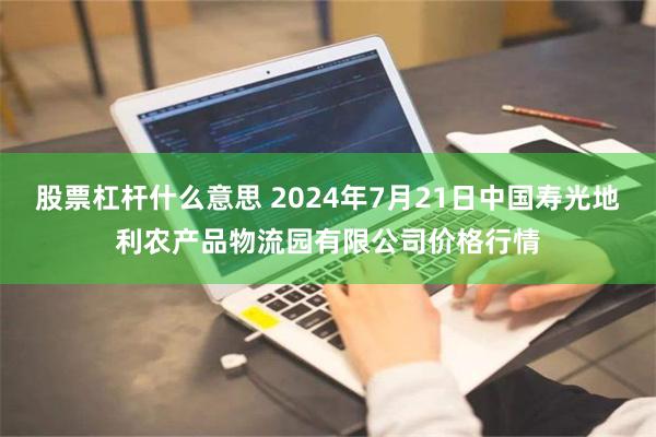 股票杠杆什么意思 2024年7月21日中国寿光地利农产品物流园有限公司价格行情