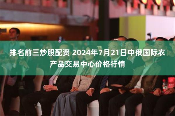 排名前三炒股配资 2024年7月21日中俄国际农产品交易中心价格行情