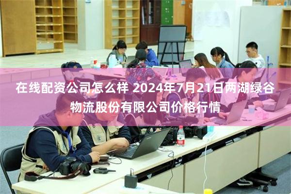 在线配资公司怎么样 2024年7月21日两湖绿谷物流股份有限公司价格行情