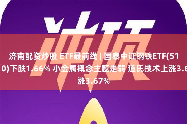 济南配资炒股 ETF最前线 | 国泰中证钢铁ETF(515210)下跌1.66% 小金属概念主题走弱 道氏技术上涨3.67%