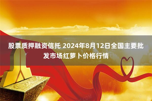 股票质押融资信托 2024年8月12日全国主要批发市场红萝卜价格行情