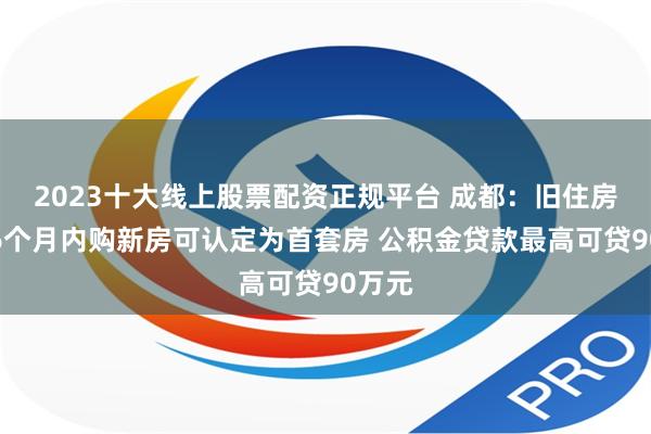 2023十大线上股票配资正规平台 成都：旧住房售出6个月内购新房可认定为首套房 公积金贷款最高可贷90万元