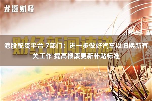 港股配资平台 7部门：进一步做好汽车以旧换新有关工作 提高报废更新补贴标准