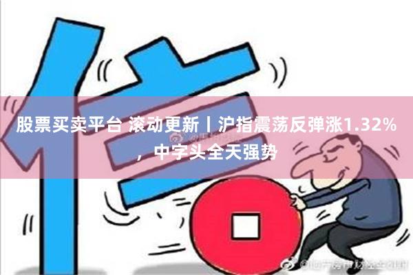 股票买卖平台 滚动更新丨沪指震荡反弹涨1.32%，中字头全天强势