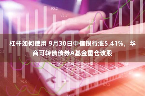 杠杆如何使用 9月30日中信银行涨5.41%，华商可转债债券A基金重仓该股