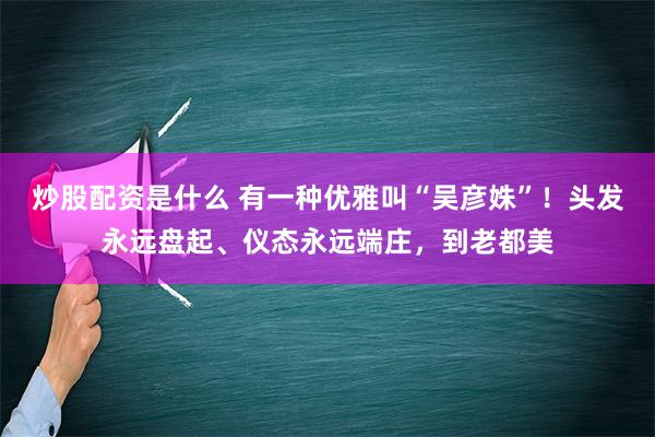 炒股配资是什么 有一种优雅叫“吴彦姝”！头发永远盘起、仪态永远端庄，到老都美