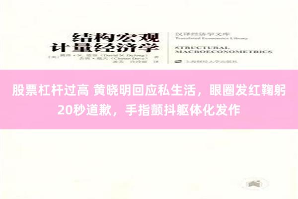 股票杠杆过高 黄晓明回应私生活，眼圈发红鞠躬20秒道歉，手指颤抖躯体化发作