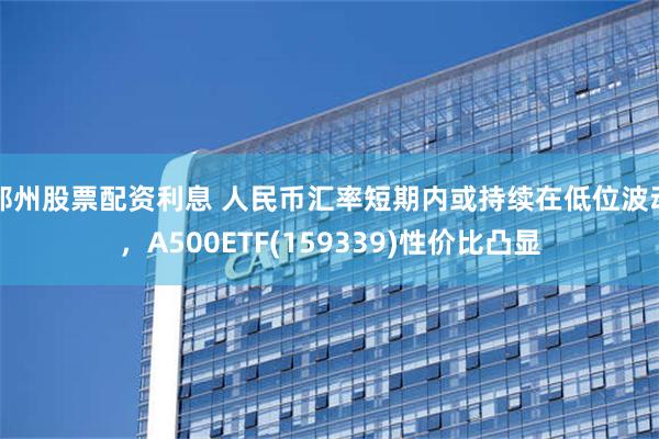 郑州股票配资利息 人民币汇率短期内或持续在低位波动，A500ETF(159339)性价比凸显