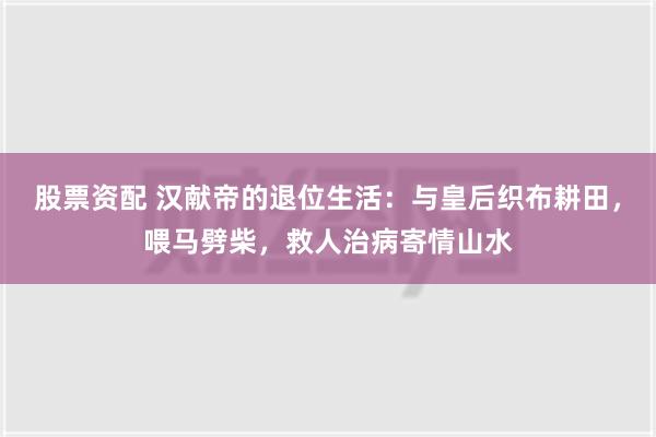 股票资配 汉献帝的退位生活：与皇后织布耕田，喂马劈柴，救人治病寄情山水